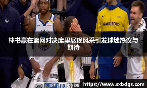 林书豪在篮网对决库里展现风采引发球迷热议与期待